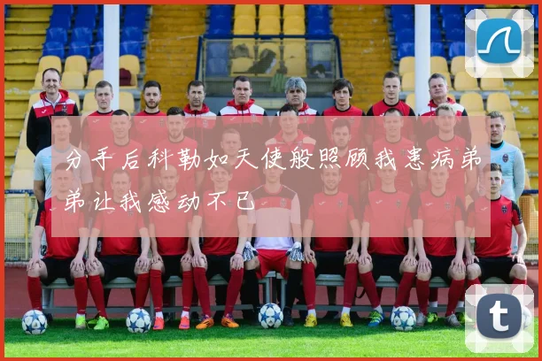 分手后科勒如天使般照顾我患病弟弟让我感动不已