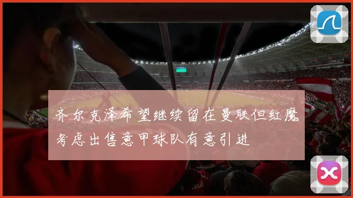 齐尔克泽希望继续留在曼联但红魔考虑出售意甲球队有意引进