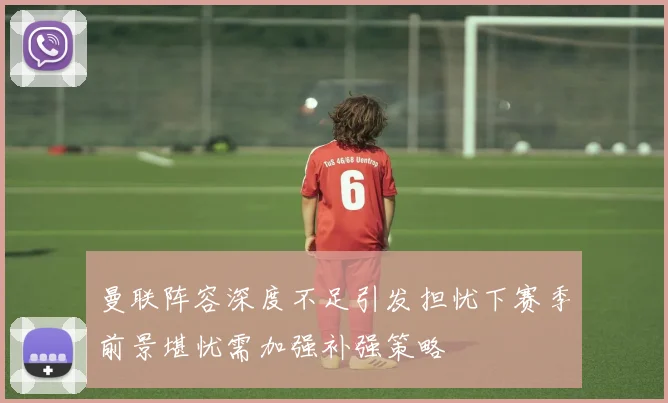 曼联阵容深度不足引发担忧下赛季前景堪忧需加强补强策略