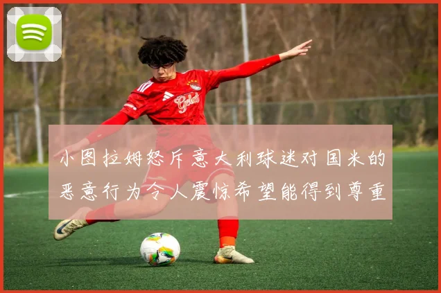 小图拉姆怒斥意大利球迷对国米的恶意行为令人震惊希望能得到尊重与支持