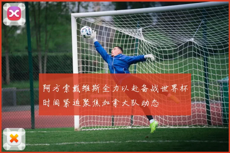 阿方索戴维斯全力以赴备战世界杯时间紧迫聚焦加拿大队动态